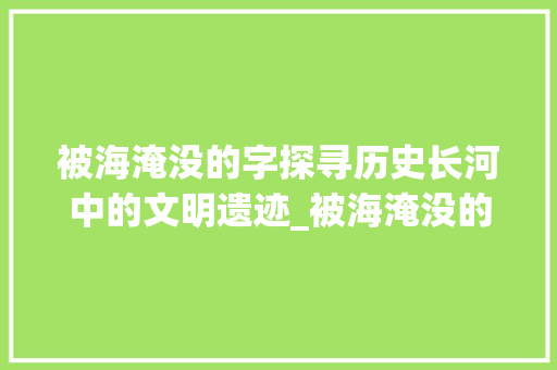 被海淹没的字探寻历史长河中的文明遗迹_被海淹没的字是什么意思
