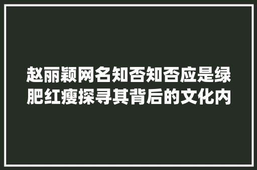 赵丽颖网名知否知否应是绿肥红瘦探寻其背后的文化内涵与人生哲理_赵丽颖网名二字的意思是