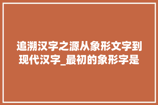追溯汉字之源从象形文字到现代汉字_最初的象形字是什么意思