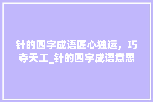 针的四字成语匠心独运，巧夺天工_针的四字成语意思大全
