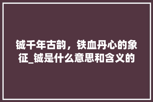 铖千年古韵，铁血丹心的象征_铖是什么意思和含义的字