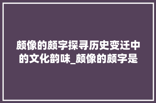 颇像的颇字探寻历史变迁中的文化韵味_颇像的颇字是什么意思