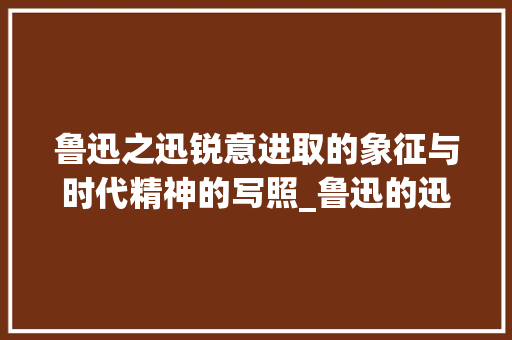 鲁迅之迅锐意进取的象征与时代精神的写照_鲁迅的迅字是指什么意思