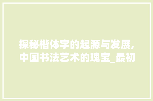 探秘楷体字的起源与发展,中国书法艺术的瑰宝_最初的楷体字是什么意思