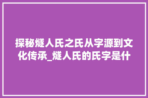 探秘燧人氏之氏从字源到文化传承_燧人氏的氏字是什么意思