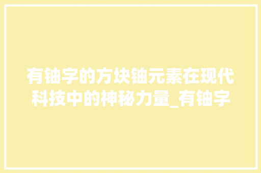 有铀字的方块铀元素在现代科技中的神秘力量_有铀字的方块是什么意思