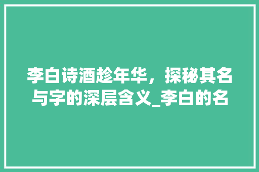 李白诗酒趁年华，探秘其名与字的深层含义_李白的名和字有什么意思