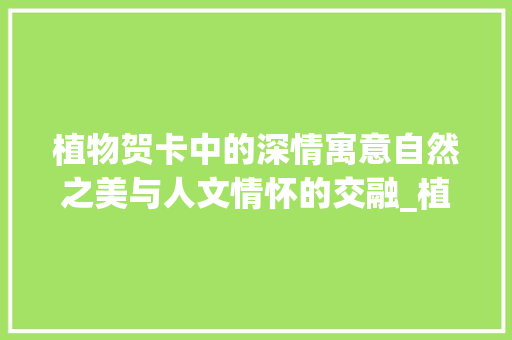 植物贺卡中的深情寓意自然之美与人文情怀的交融_植物贺卡写的字是什么意思
