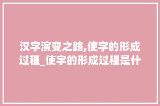 汉字演变之路,使字的形成过程_使字的形成过程是什么意思