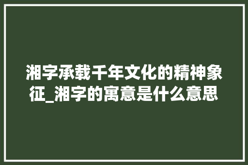 湘字承载千年文化的精神象征_湘字的寓意是什么意思啊