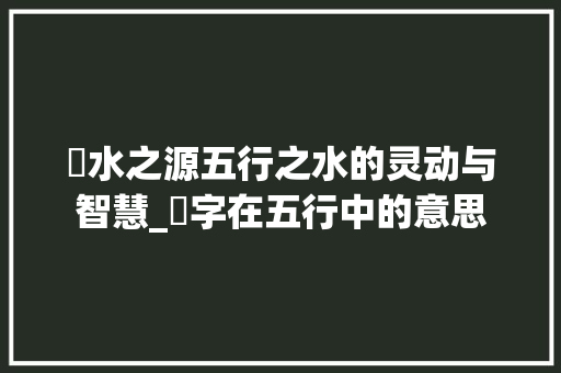 滐水之源五行之水的灵动与智慧_滐字在五行中的意思