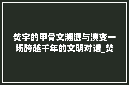 焚字的甲骨文溯源与演变一场跨越千年的文明对话_焚字甲骨文本来的意思是