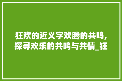 狂欢的近义字欢腾的共鸣,探寻欢乐的共鸣与共情_狂欢的近义字是什么意思