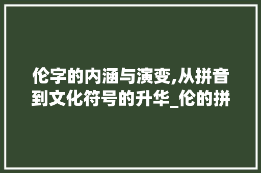 伦字的内涵与演变,从拼音到文化符号的升华_伦的拼音和意思是什么字 写作社区