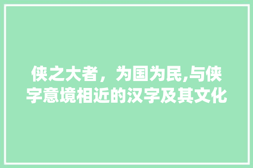 侠之大者，为国为民,与侠字意境相近的汉字及其文化内涵_和侠客字意思差不多的字