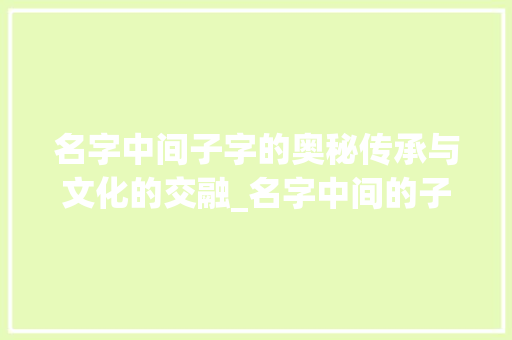 名字中间子字的奥秘传承与文化的交融_名字中间的子字什么意思