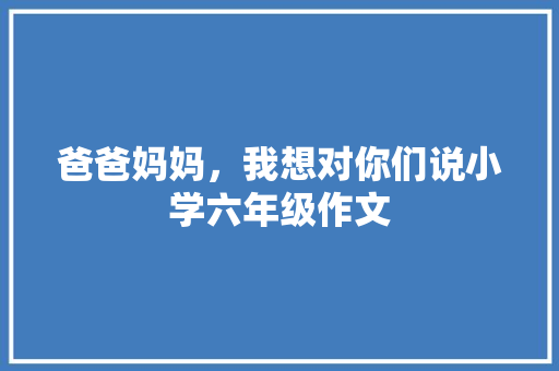 爸爸妈妈，我想对你们说小学六年级作文