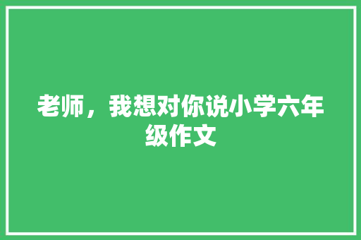 老师，我想对你说小学六年级作文