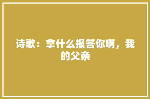诗歌：拿什么报答你啊，我的父亲