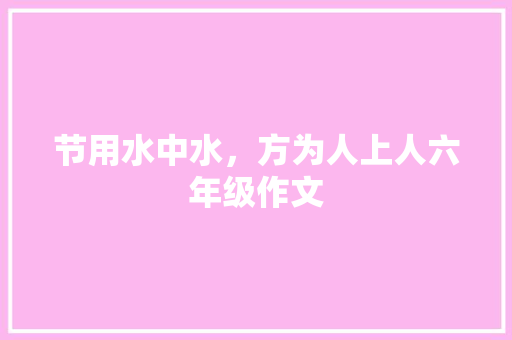 节用水中水，方为人上人六年级作文 简历模板