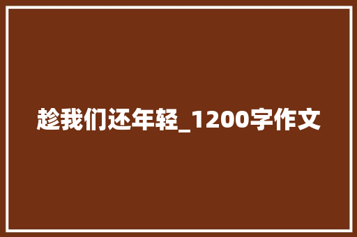 趁我们还年轻_1200字作文 写作素材
