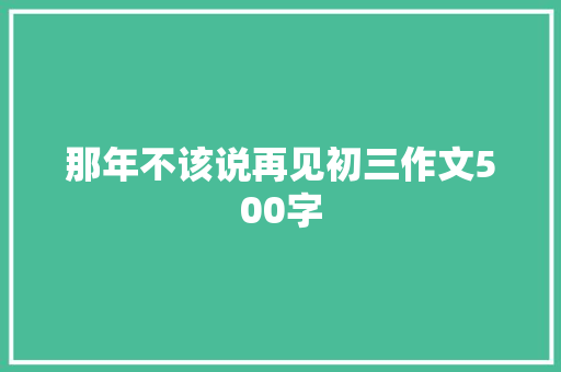 那年不该说再见初三作文500字 简历模板
