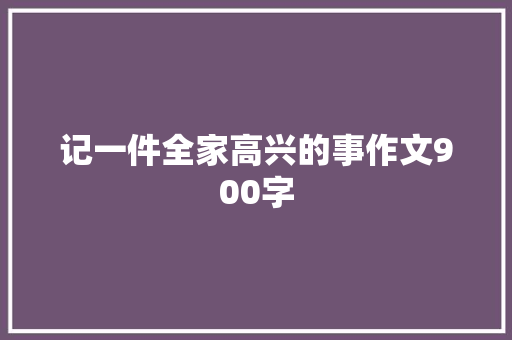 记一件全家高兴的事作文900字 写作社区