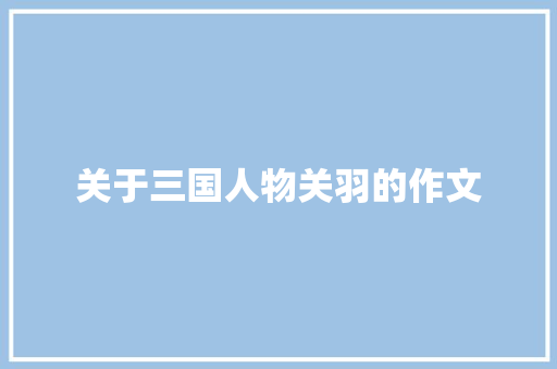 关于三国人物关羽的作文 写作社区